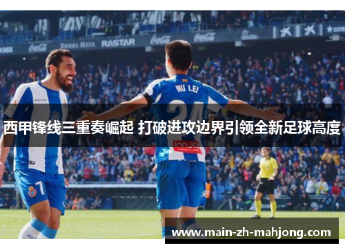 西甲锋线三重奏崛起 打破进攻边界引领全新足球高度 西甲锋线三重奏崛起 打破进攻边界引领全新足球高度